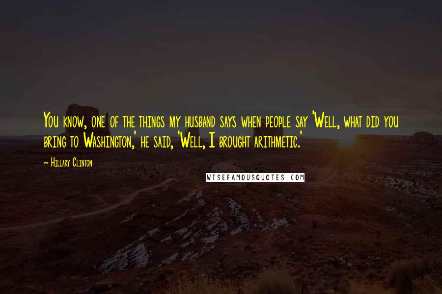 Hillary Clinton Quotes: You know, one of the things my husband says when people say 'Well, what did you bring to Washington,' he said, 'Well, I brought arithmetic.'