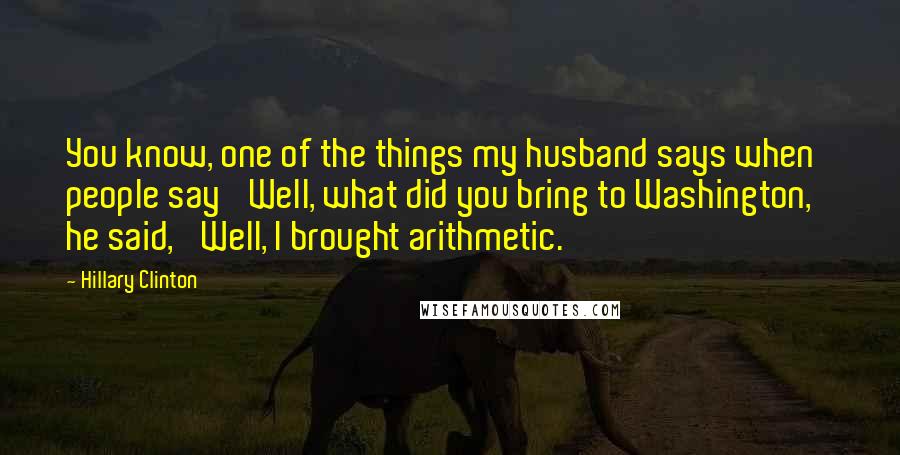 Hillary Clinton Quotes: You know, one of the things my husband says when people say 'Well, what did you bring to Washington,' he said, 'Well, I brought arithmetic.'