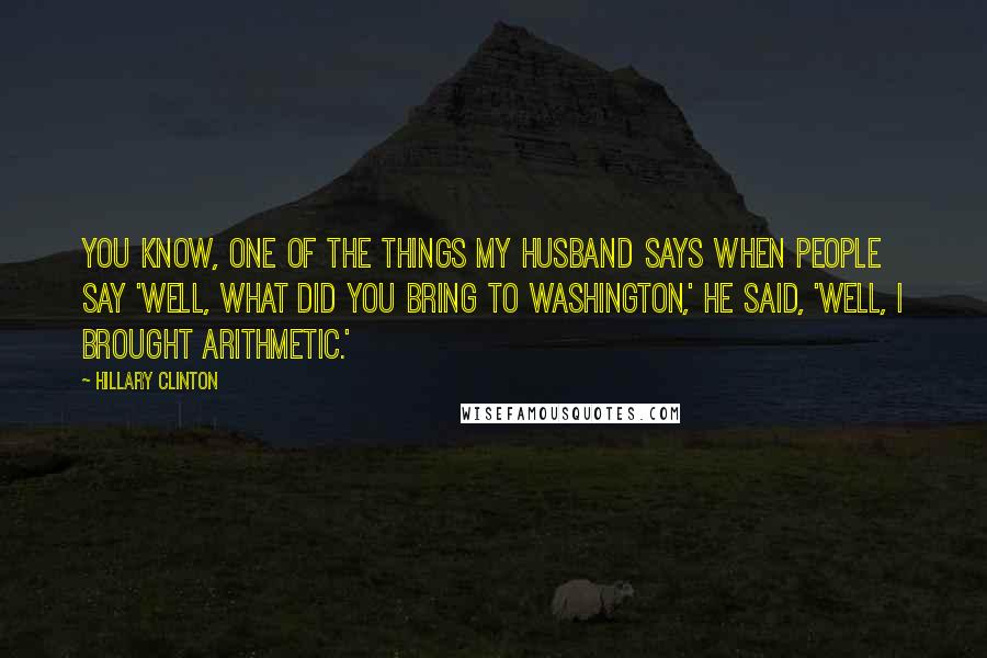 Hillary Clinton Quotes: You know, one of the things my husband says when people say 'Well, what did you bring to Washington,' he said, 'Well, I brought arithmetic.'