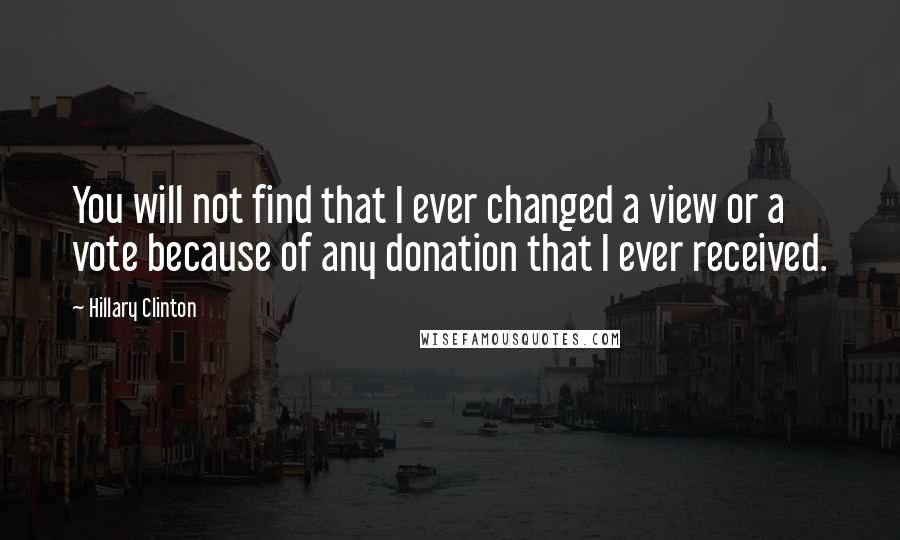 Hillary Clinton Quotes: You will not find that I ever changed a view or a vote because of any donation that I ever received.