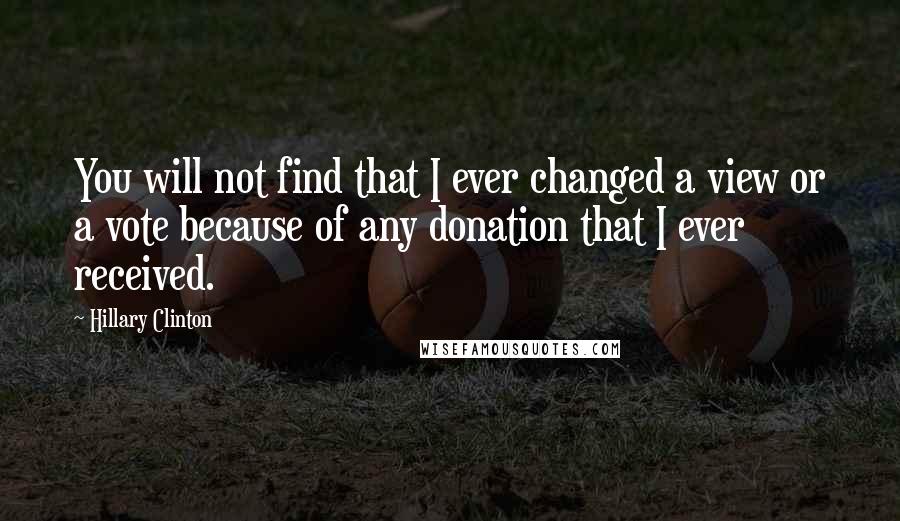 Hillary Clinton Quotes: You will not find that I ever changed a view or a vote because of any donation that I ever received.