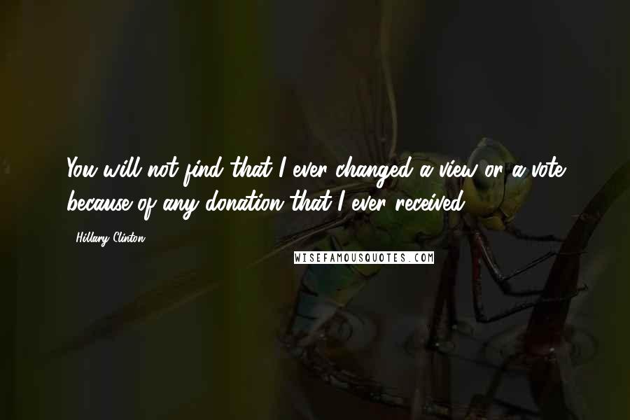 Hillary Clinton Quotes: You will not find that I ever changed a view or a vote because of any donation that I ever received.