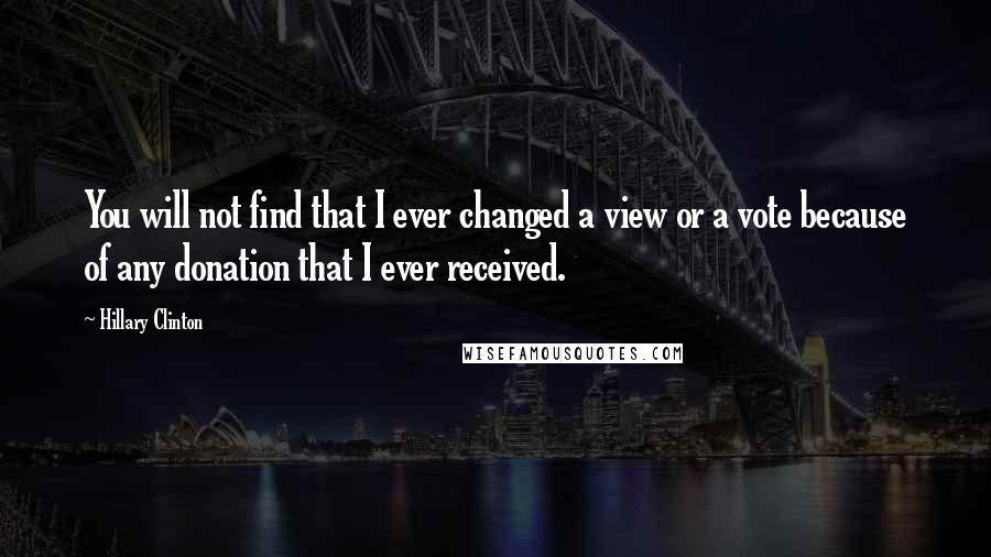 Hillary Clinton Quotes: You will not find that I ever changed a view or a vote because of any donation that I ever received.
