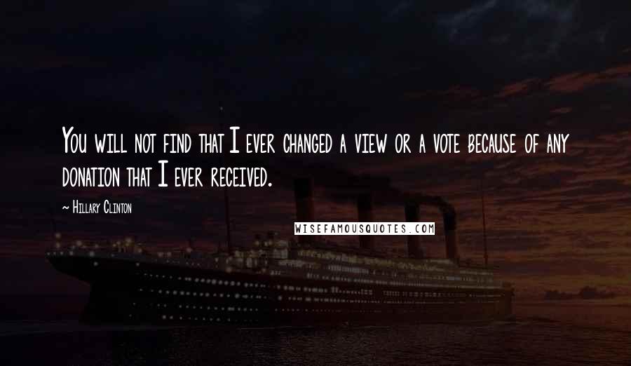 Hillary Clinton Quotes: You will not find that I ever changed a view or a vote because of any donation that I ever received.