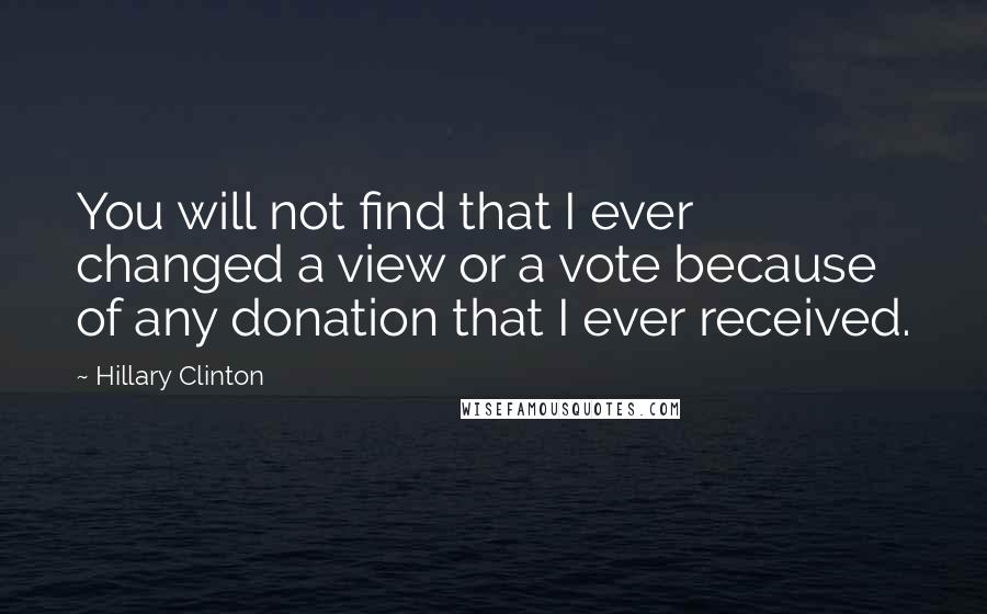 Hillary Clinton Quotes: You will not find that I ever changed a view or a vote because of any donation that I ever received.