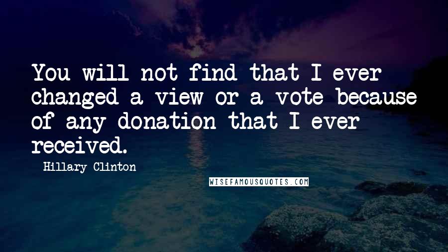 Hillary Clinton Quotes: You will not find that I ever changed a view or a vote because of any donation that I ever received.