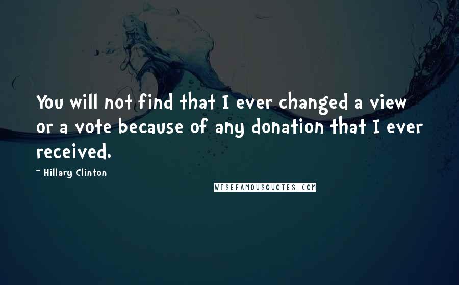 Hillary Clinton Quotes: You will not find that I ever changed a view or a vote because of any donation that I ever received.