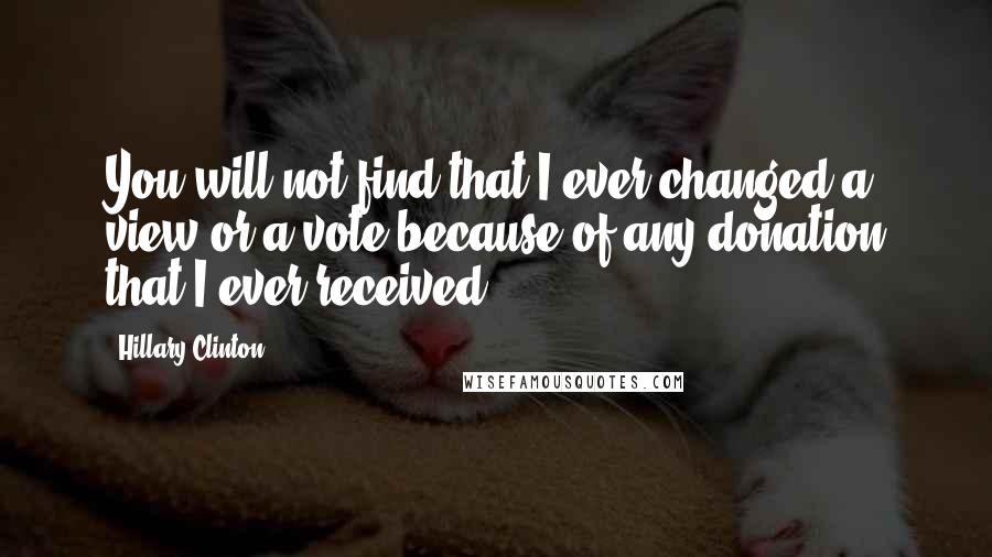 Hillary Clinton Quotes: You will not find that I ever changed a view or a vote because of any donation that I ever received.