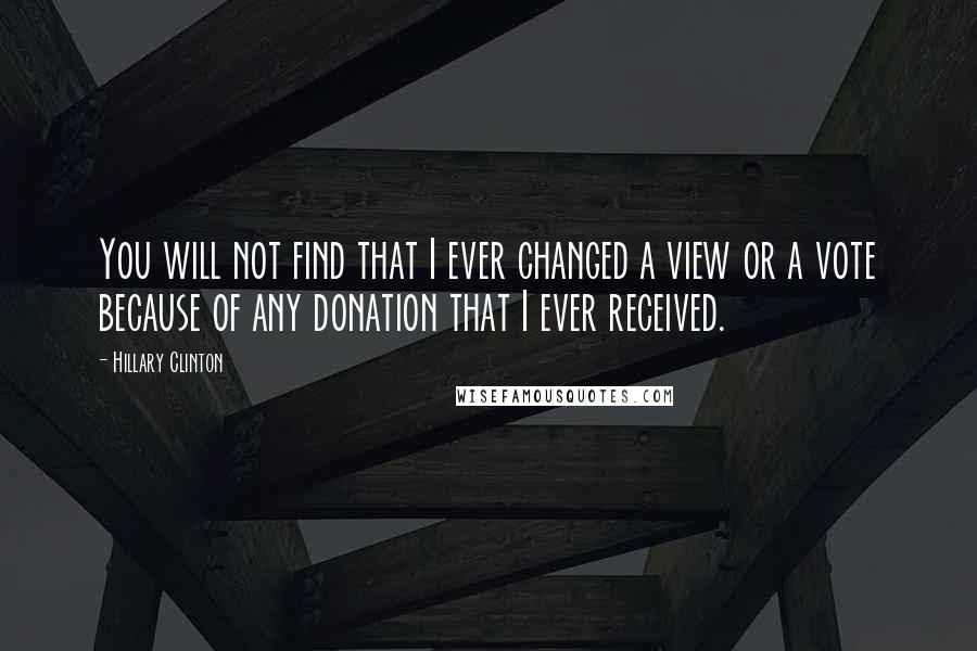 Hillary Clinton Quotes: You will not find that I ever changed a view or a vote because of any donation that I ever received.