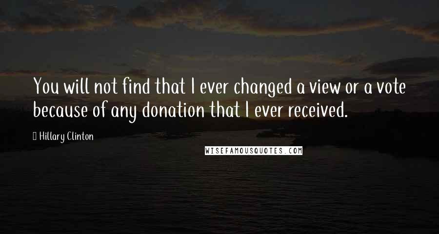 Hillary Clinton Quotes: You will not find that I ever changed a view or a vote because of any donation that I ever received.