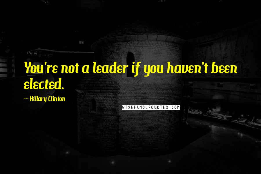 Hillary Clinton Quotes: You're not a leader if you haven't been elected.