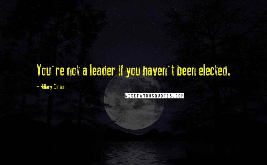 Hillary Clinton Quotes: You're not a leader if you haven't been elected.