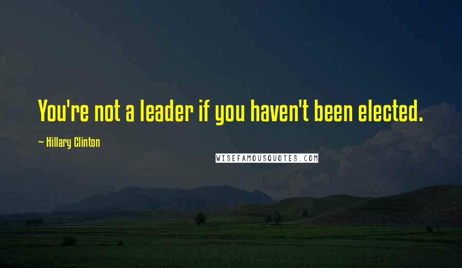 Hillary Clinton Quotes: You're not a leader if you haven't been elected.