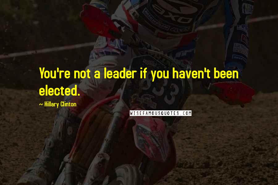 Hillary Clinton Quotes: You're not a leader if you haven't been elected.