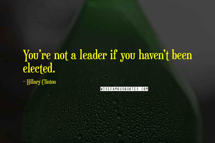 Hillary Clinton Quotes: You're not a leader if you haven't been elected.