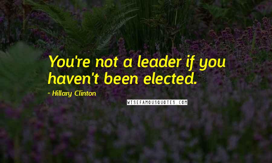 Hillary Clinton Quotes: You're not a leader if you haven't been elected.