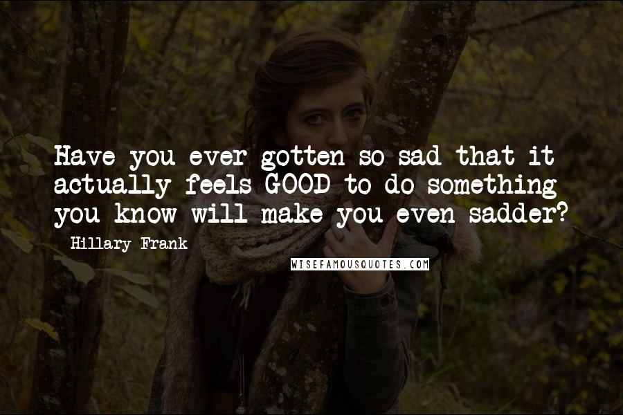 Hillary Frank Quotes: Have you ever gotten so sad that it actually feels GOOD to do something you know will make you even sadder?