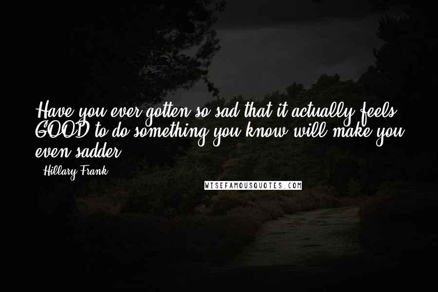 Hillary Frank Quotes: Have you ever gotten so sad that it actually feels GOOD to do something you know will make you even sadder?