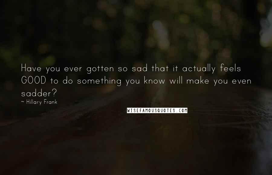 Hillary Frank Quotes: Have you ever gotten so sad that it actually feels GOOD to do something you know will make you even sadder?