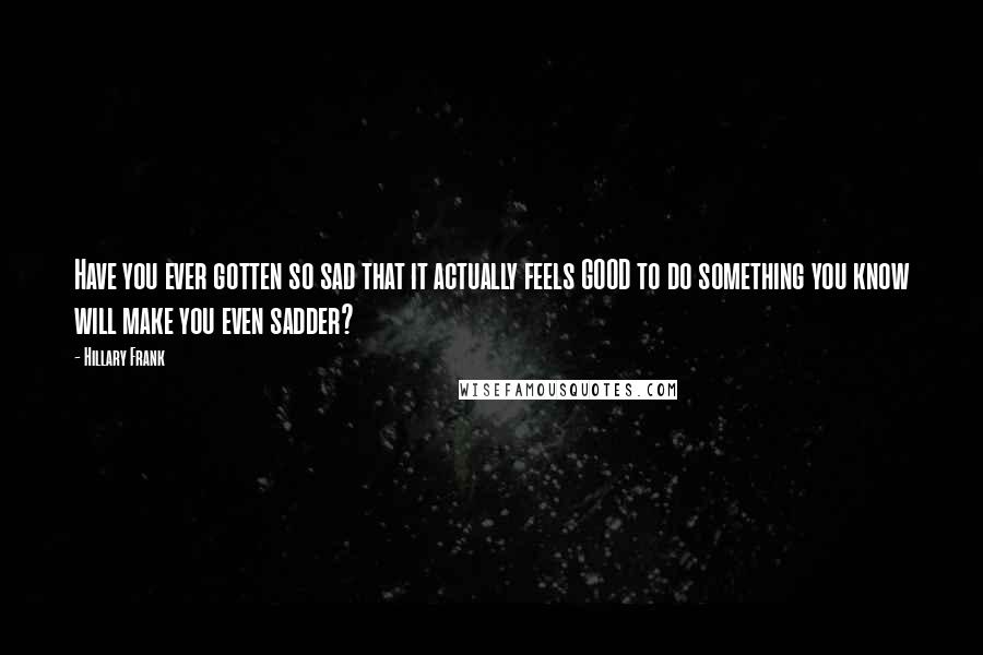 Hillary Frank Quotes: Have you ever gotten so sad that it actually feels GOOD to do something you know will make you even sadder?