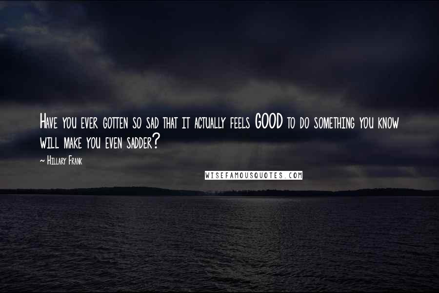 Hillary Frank Quotes: Have you ever gotten so sad that it actually feels GOOD to do something you know will make you even sadder?