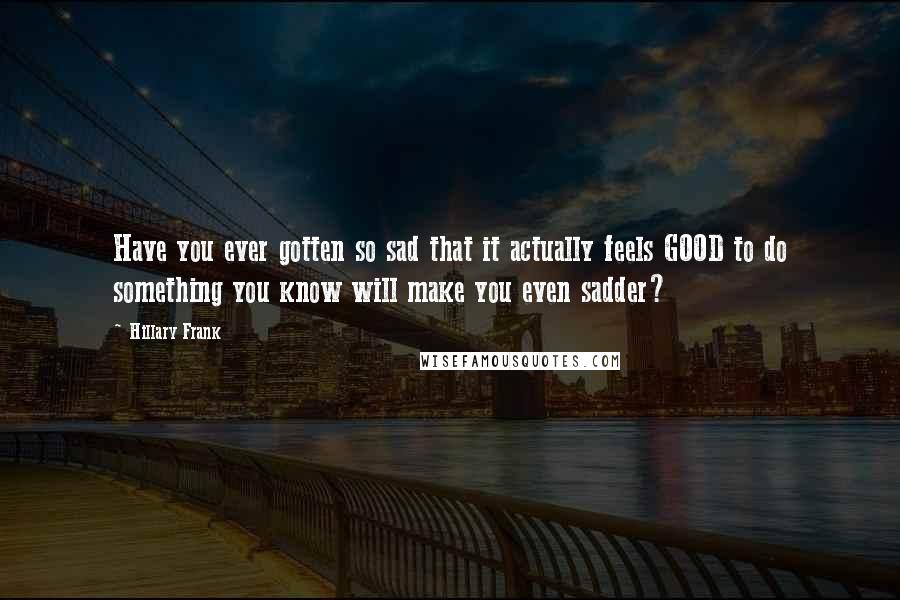 Hillary Frank Quotes: Have you ever gotten so sad that it actually feels GOOD to do something you know will make you even sadder?