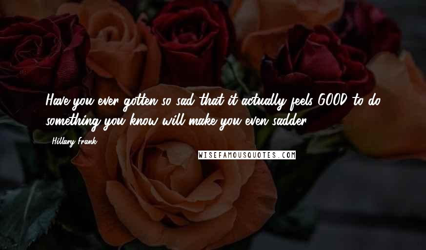 Hillary Frank Quotes: Have you ever gotten so sad that it actually feels GOOD to do something you know will make you even sadder?