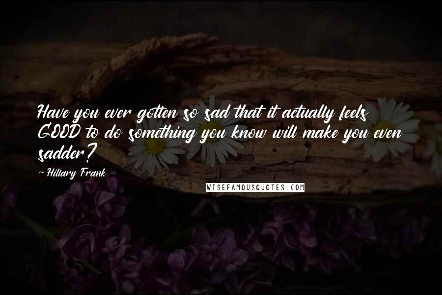 Hillary Frank Quotes: Have you ever gotten so sad that it actually feels GOOD to do something you know will make you even sadder?