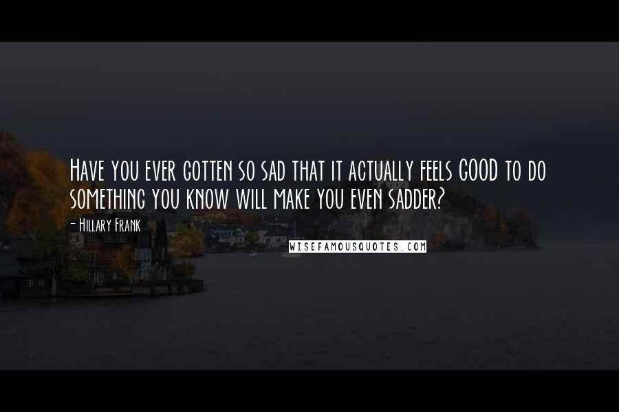 Hillary Frank Quotes: Have you ever gotten so sad that it actually feels GOOD to do something you know will make you even sadder?