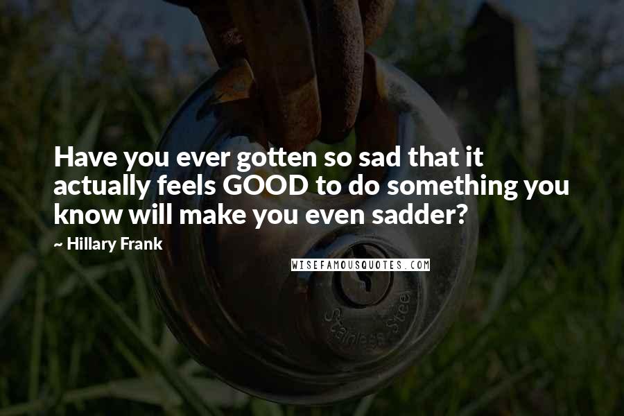 Hillary Frank Quotes: Have you ever gotten so sad that it actually feels GOOD to do something you know will make you even sadder?