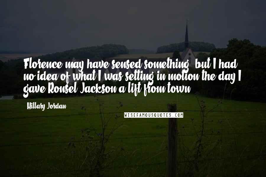 Hillary Jordan Quotes: Florence may have sensed something, but I had no idea of what I was setting in motion the day I gave Ronsel Jackson a lift from town.