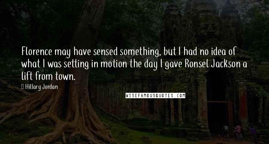 Hillary Jordan Quotes: Florence may have sensed something, but I had no idea of what I was setting in motion the day I gave Ronsel Jackson a lift from town.