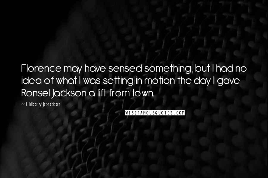 Hillary Jordan Quotes: Florence may have sensed something, but I had no idea of what I was setting in motion the day I gave Ronsel Jackson a lift from town.