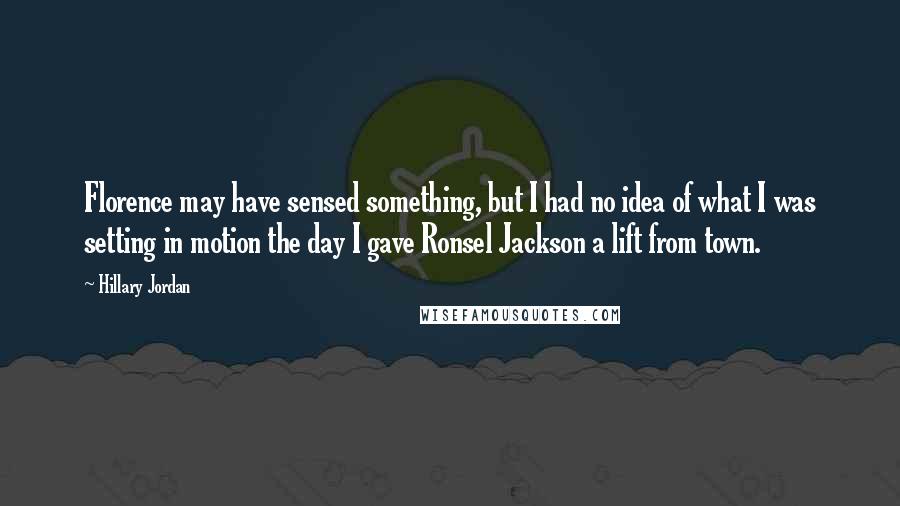 Hillary Jordan Quotes: Florence may have sensed something, but I had no idea of what I was setting in motion the day I gave Ronsel Jackson a lift from town.