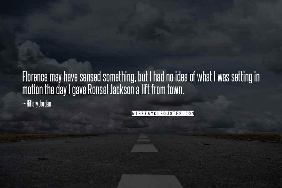 Hillary Jordan Quotes: Florence may have sensed something, but I had no idea of what I was setting in motion the day I gave Ronsel Jackson a lift from town.
