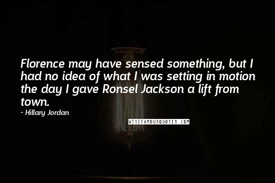 Hillary Jordan Quotes: Florence may have sensed something, but I had no idea of what I was setting in motion the day I gave Ronsel Jackson a lift from town.