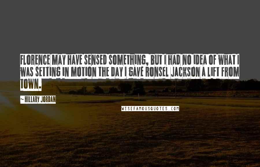 Hillary Jordan Quotes: Florence may have sensed something, but I had no idea of what I was setting in motion the day I gave Ronsel Jackson a lift from town.