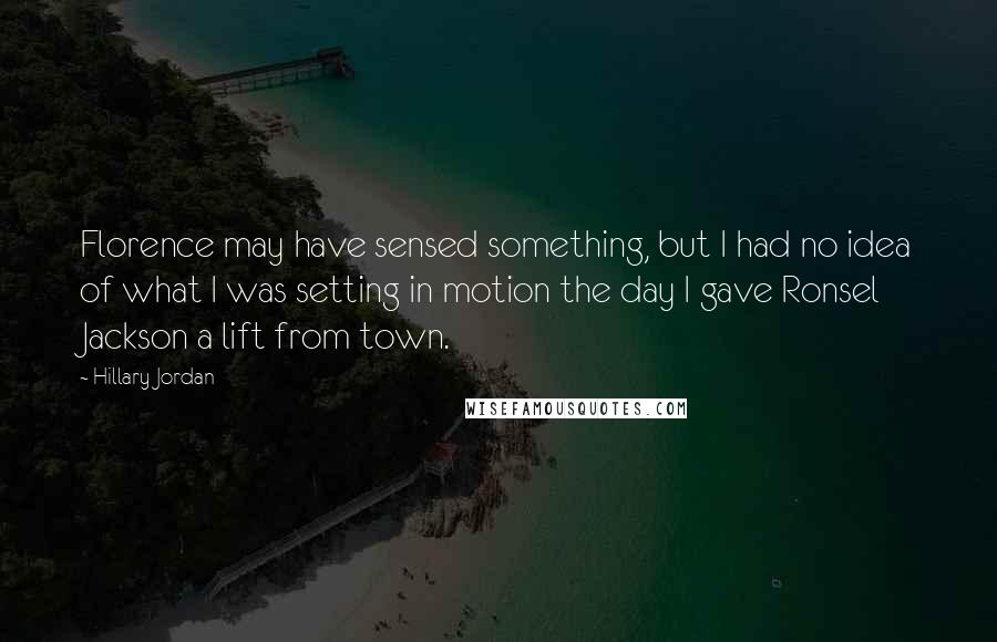 Hillary Jordan Quotes: Florence may have sensed something, but I had no idea of what I was setting in motion the day I gave Ronsel Jackson a lift from town.