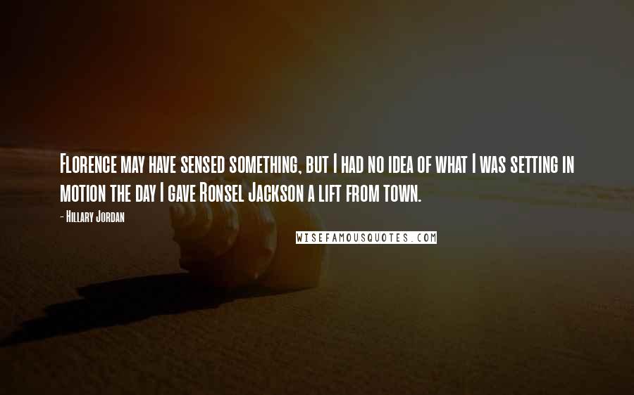 Hillary Jordan Quotes: Florence may have sensed something, but I had no idea of what I was setting in motion the day I gave Ronsel Jackson a lift from town.