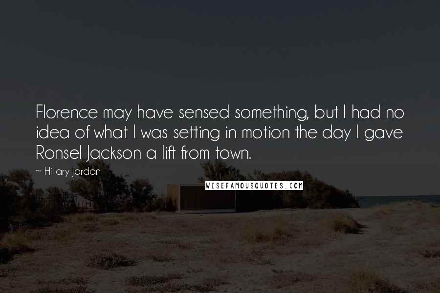 Hillary Jordan Quotes: Florence may have sensed something, but I had no idea of what I was setting in motion the day I gave Ronsel Jackson a lift from town.