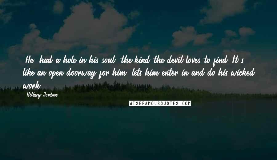 Hillary Jordan Quotes: [He] had a hole in his soul, the kind the devil loves to find. It's like an open doorway for him, lets him enter in and do his wicked work.