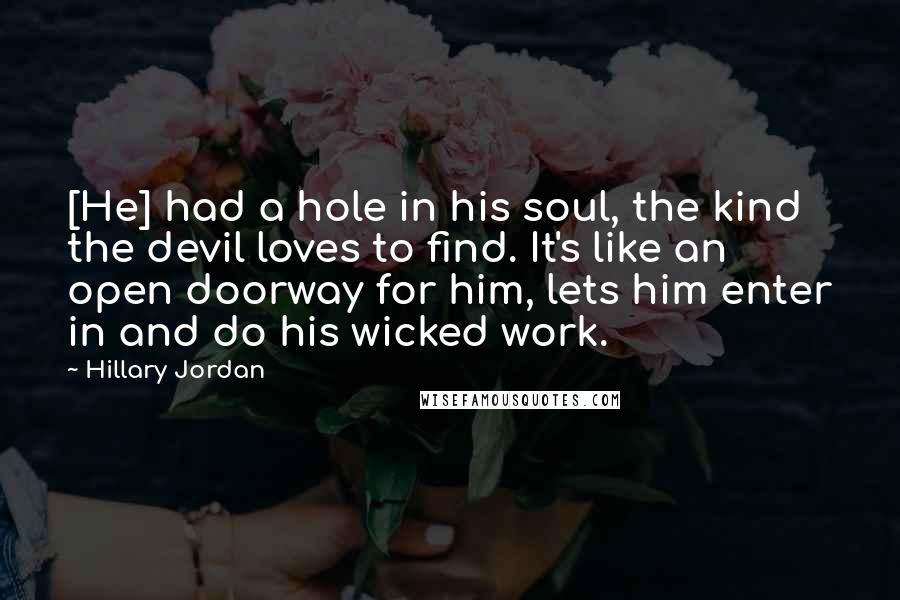 Hillary Jordan Quotes: [He] had a hole in his soul, the kind the devil loves to find. It's like an open doorway for him, lets him enter in and do his wicked work.