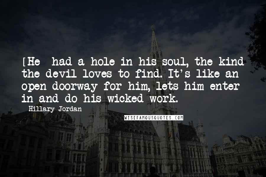 Hillary Jordan Quotes: [He] had a hole in his soul, the kind the devil loves to find. It's like an open doorway for him, lets him enter in and do his wicked work.