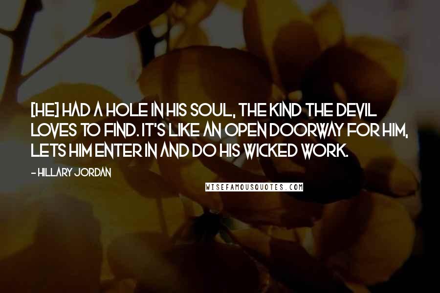 Hillary Jordan Quotes: [He] had a hole in his soul, the kind the devil loves to find. It's like an open doorway for him, lets him enter in and do his wicked work.