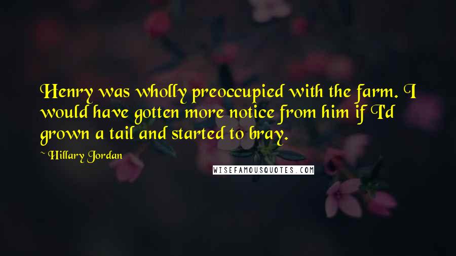 Hillary Jordan Quotes: Henry was wholly preoccupied with the farm. I would have gotten more notice from him if I'd grown a tail and started to bray.