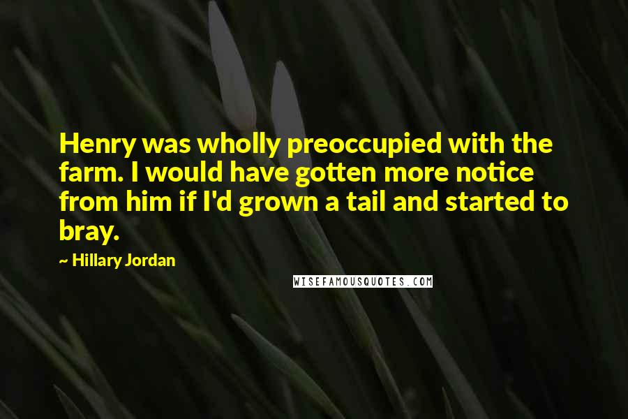 Hillary Jordan Quotes: Henry was wholly preoccupied with the farm. I would have gotten more notice from him if I'd grown a tail and started to bray.