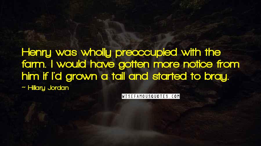 Hillary Jordan Quotes: Henry was wholly preoccupied with the farm. I would have gotten more notice from him if I'd grown a tail and started to bray.