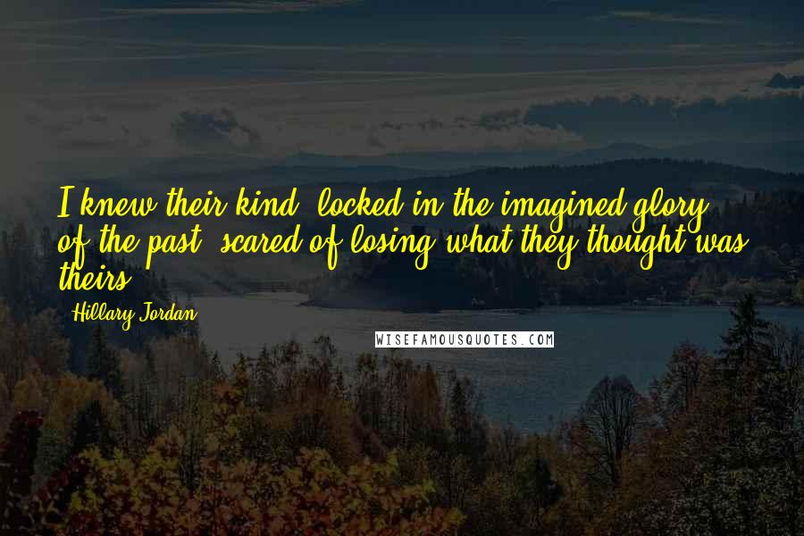 Hillary Jordan Quotes: I knew their kind: locked in the imagined glory of the past, scared of losing what they thought was theirs.