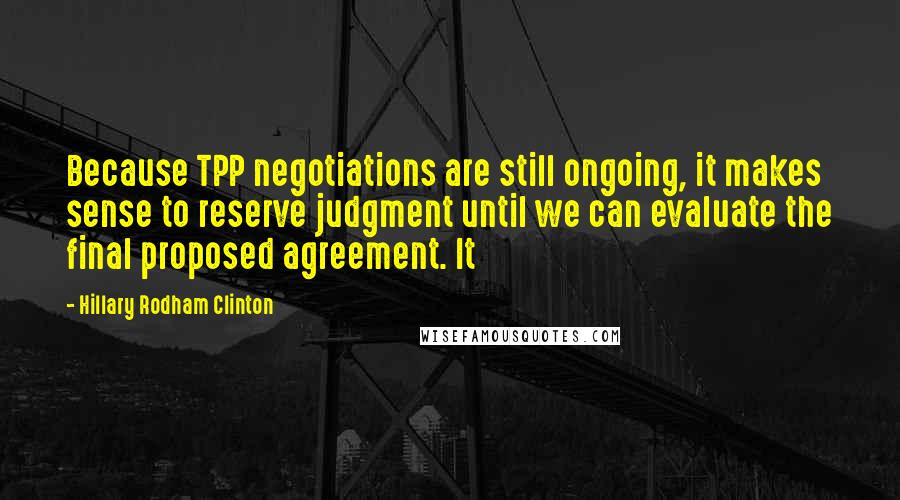 Hillary Rodham Clinton Quotes: Because TPP negotiations are still ongoing, it makes sense to reserve judgment until we can evaluate the final proposed agreement. It