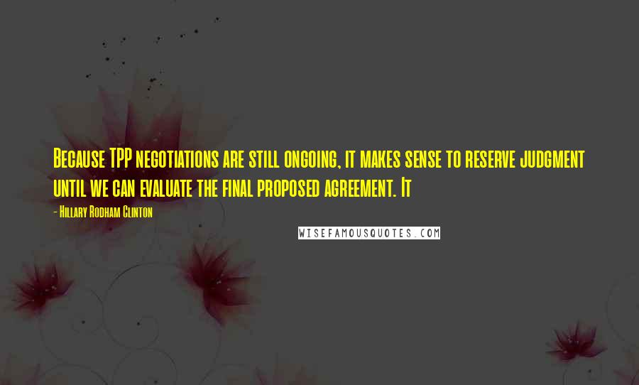 Hillary Rodham Clinton Quotes: Because TPP negotiations are still ongoing, it makes sense to reserve judgment until we can evaluate the final proposed agreement. It